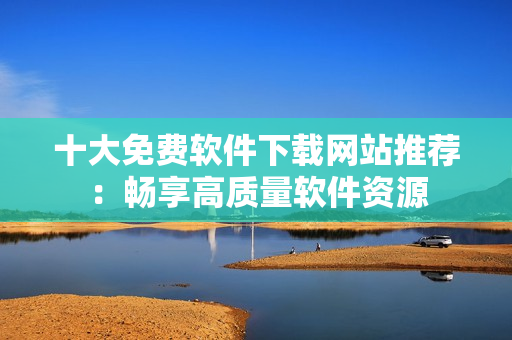 十大免费软件下载网站推荐：畅享高质量软件资源