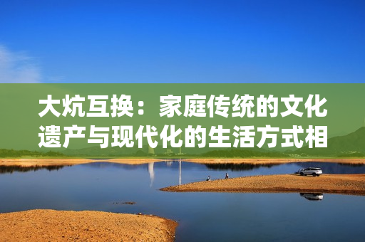 大炕互换：家庭传统的文化遗产与现代化的生活方式相互融合