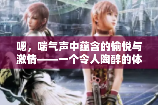 嗯，喘气声中蕴含的愉悦与激情——一个令人陶醉的体验。