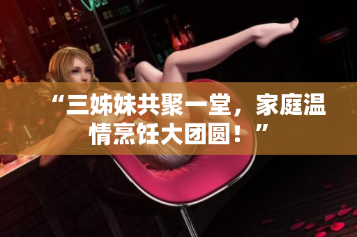 “三姊妹共聚一堂，家庭温情烹饪大团圆！”
