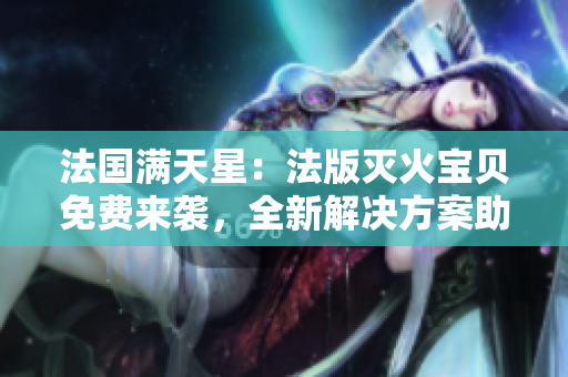 法国满天星：法版灭火宝贝免费来袭，全新解决方案助您安心防火