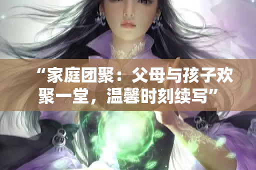 “家庭团聚：父母与孩子欢聚一堂，温馨时刻续写”