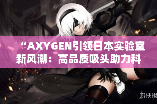 “AXYGEN引领日本实验室新风潮：高品质吸头助力科研创新”