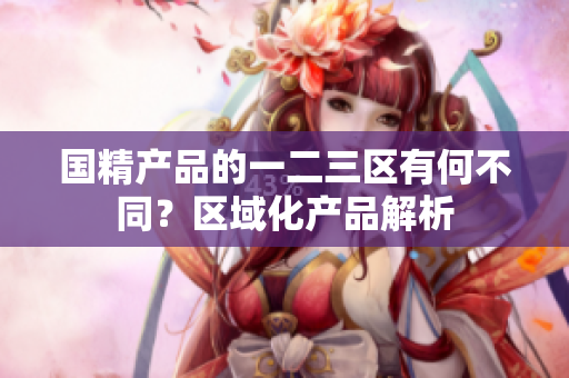 国精产品的一二三区有何不同？区域化产品解析