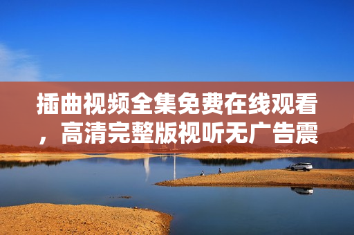 插曲视频全集免费在线观看，高清完整版视听无广告震撼上线!