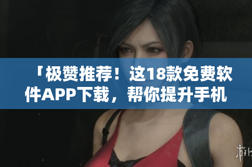 「极赞推荐！这18款免费软件APP下载，帮你提升手机使用体验！」