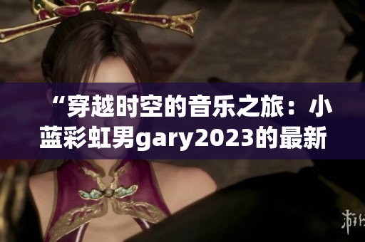 “穿越时空的音乐之旅：小蓝彩虹男gary2023的最新创作”