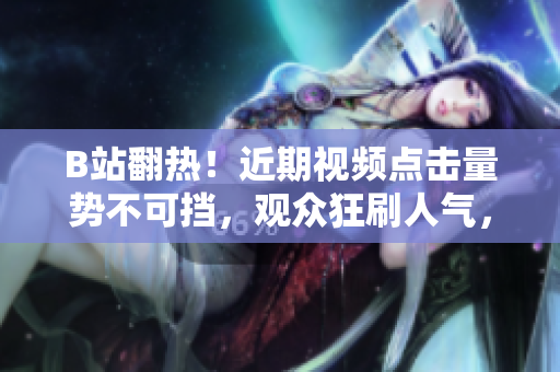 B站翻热！近期视频点击量势不可挡，观众狂刷人气，网站成为热议焦点