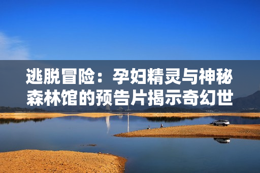 逃脱冒险：孕妇精灵与神秘森林馆的预告片揭示奇幻世界与生存之旅