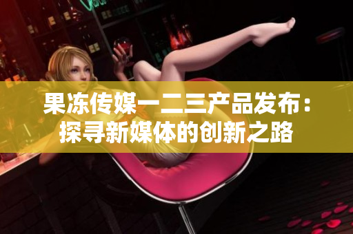 果冻传媒一二三产品发布：探寻新媒体的创新之路