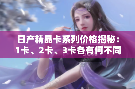 日产精品卡系列价格揭秘：1卡、2卡、3卡各有何不同？