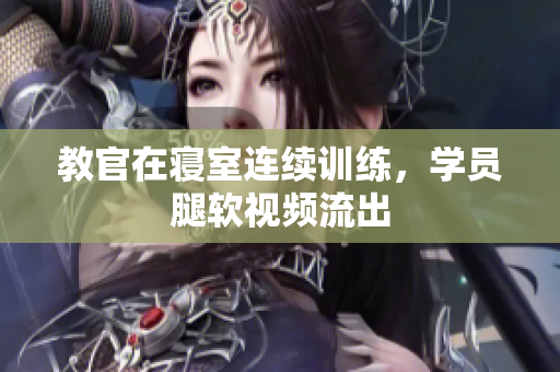 教官在寝室连续训练，学员腿软视频流出