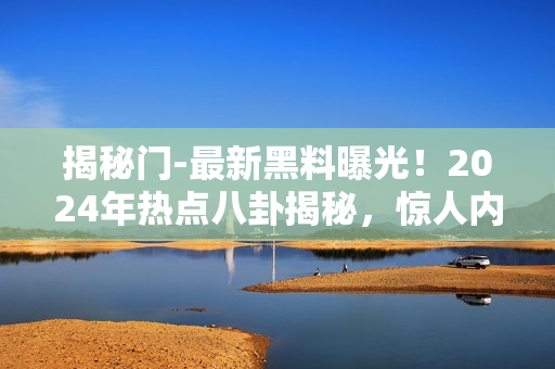 揭秘门-最新黑料曝光！2024年热点八卦揭秘，惊人内幕全公开
