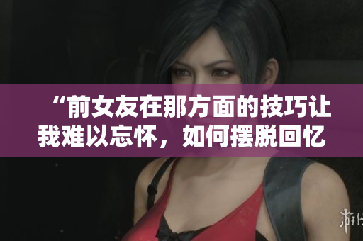 “前女友在那方面的技巧让我难以忘怀，如何摆脱回忆？”