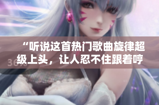 “听说这首热门歌曲旋律超级上头，让人忍不住跟着哼唱！”