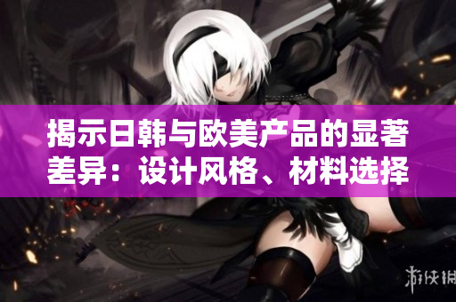 揭示日韩与欧美产品的显著差异：设计风格、材料选择和消费者偏好的比较