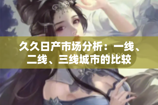 久久日产市场分析：一线、二线、三线城市的比较