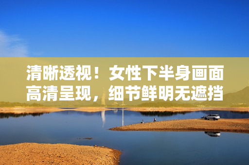清晰透视！女性下半身画面高清呈现，细节鲜明无遮挡