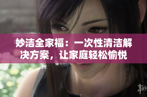 妙洁全家福：一次性清洁解决方案，让家庭轻松愉悦