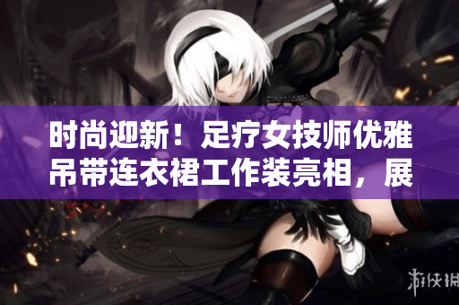 时尚迎新！足疗女技师优雅吊带连衣裙工作装亮相，展现专业与风采