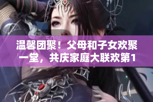 温馨团聚！父母和子女欢聚一堂，共庆家庭大联欢第14集