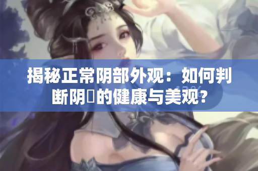 揭秘正常阴部外观：如何判断阴脣的健康与美观？