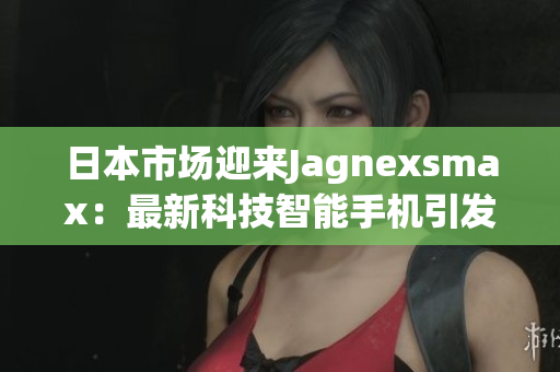 日本市场迎来Jagnexsmax：最新科技智能手机引发关注