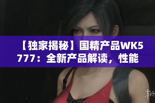【独家揭秘】国精产品WK5777：全新产品解读，性能升级亮点大揭秘