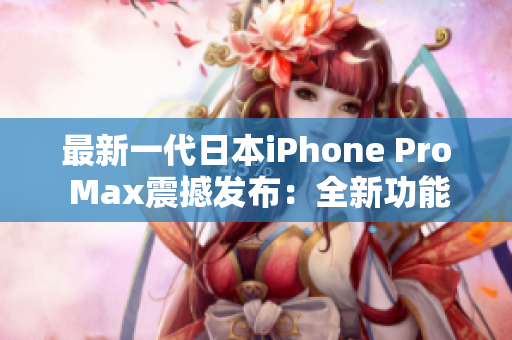 最新一代日本iPhone Pro Max震撼发布：全新功能与性能提升，超越想象！