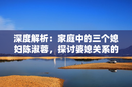 深度解析：家庭中的三个媳妇陈淑蓉，探讨婆媳关系的复杂性与解决之道
