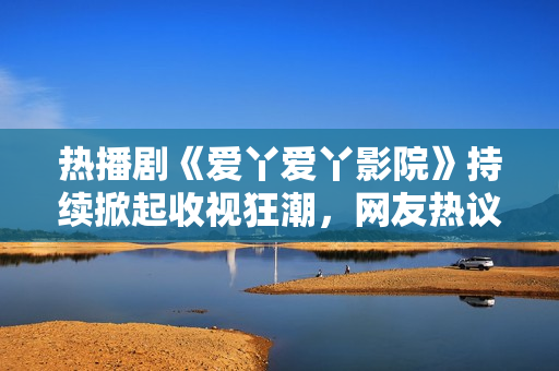 热播剧《爱丫爱丫影院》持续掀起收视狂潮，网友热议不断