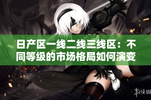 日产区一线二线三线区：不同等级的市场格局如何演变？