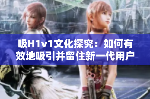 吸H1v1文化探究：如何有效地吸引并留住新一代用户？