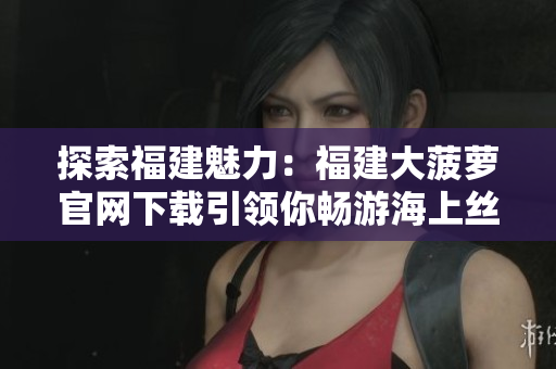 探索福建魅力：福建大菠萝官网下载引领你畅游海上丝绸之路