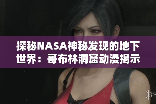 探秘NASA神秘发现的地下世界：哥布林洞窟动漫揭示神秘秘境