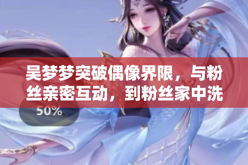 吴梦梦突破偶像界限，与粉丝亲密互动，到粉丝家中洗澡的亲身体验