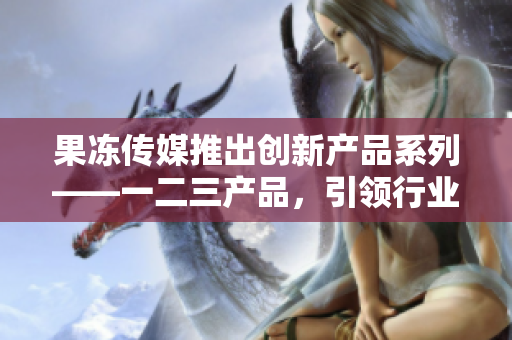 果冻传媒推出创新产品系列——一二三产品，引领行业发展新趋势