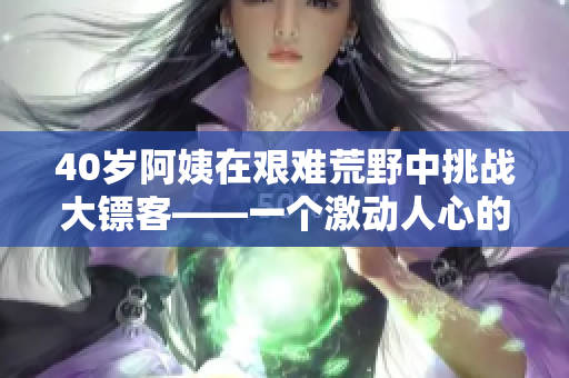 40岁阿姨在艰难荒野中挑战大镖客——一个激动人心的电影故事