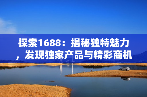 探索1688：揭秘独特魅力，发现独家产品与精彩商机！