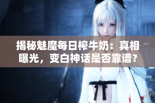 揭秘魅魔每日榨牛奶：真相曝光，变白神话是否靠谱？
