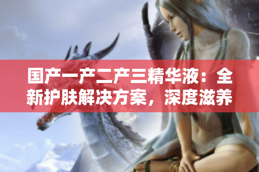 国产一产二产三精华液：全新护肤解决方案，深度滋养与修复皮肤