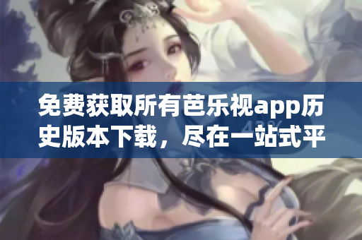 免费获取所有芭乐视app历史版本下载，尽在一站式平台