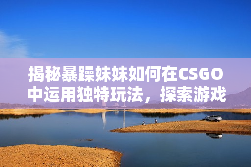 揭秘暴躁妹妹如何在CSGO中运用独特玩法，探索游戏背后的技巧