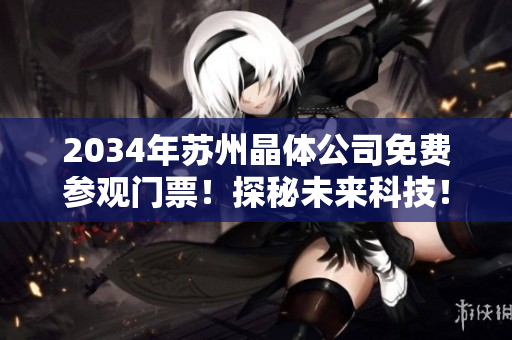 2034年苏州晶体公司免费参观门票！探秘未来科技！