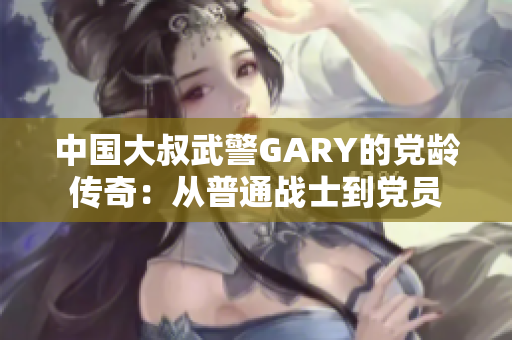 中国大叔武警GARY的党龄传奇：从普通战士到党员