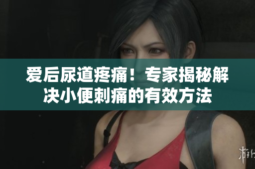 爱后尿道疼痛！专家揭秘解决小便刺痛的有效方法