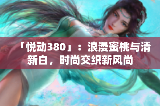 「悦动380」：浪漫蜜桃与清新白，时尚交织新风尚