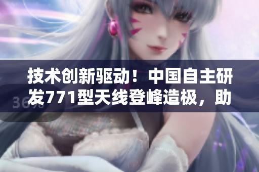 技术创新驱动！中国自主研发771型天线登峰造极，助力通信发展