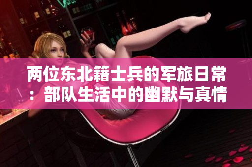 两位东北籍士兵的军旅日常：部队生活中的幽默与真情