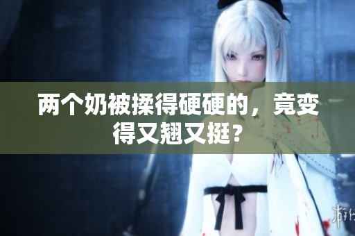 两个奶被揉得硬硬的，竟变得又翘又挺？